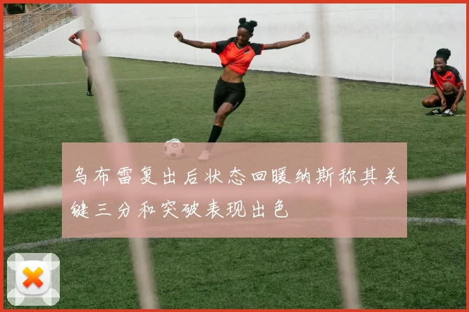 乌布雷复出后状态回暖纳斯称其关键三分和突破表现出色