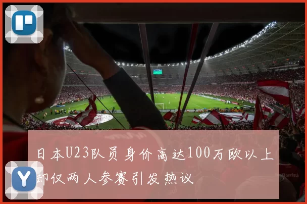 日本U23队员身价高达100万欧以上却仅两人参赛引发热议