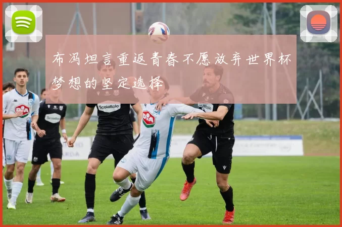 布冯坦言重返青春不愿放弃世界杯梦想的坚定选择