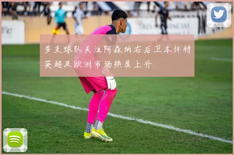 多支球队关注阿森纳右后卫本怀特英超及欧洲市场热度上升