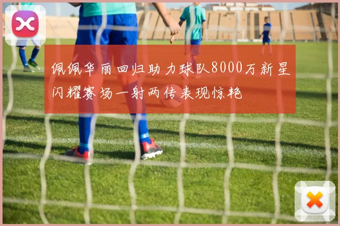 佩佩华丽回归助力球队8000万新星闪耀赛场一射两传表现惊艳