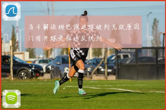 马卡解读姆巴佩进球被判无效原因门将开球受阻违反规则