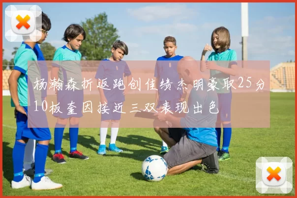 杨瀚森折返跑创佳绩杰明豪取25分10板奎因接近三双表现出色
