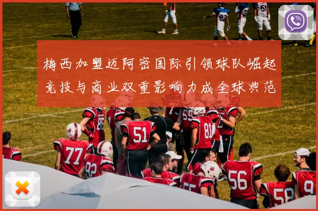 梅西加盟迈阿密国际引领球队崛起竞技与商业双重影响力成全球典范