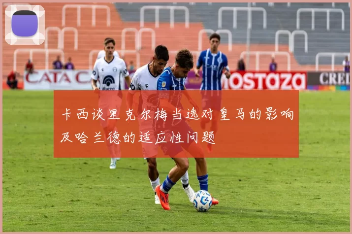 卡西谈里克尔梅当选对皇马的影响及哈兰德的适应性问题